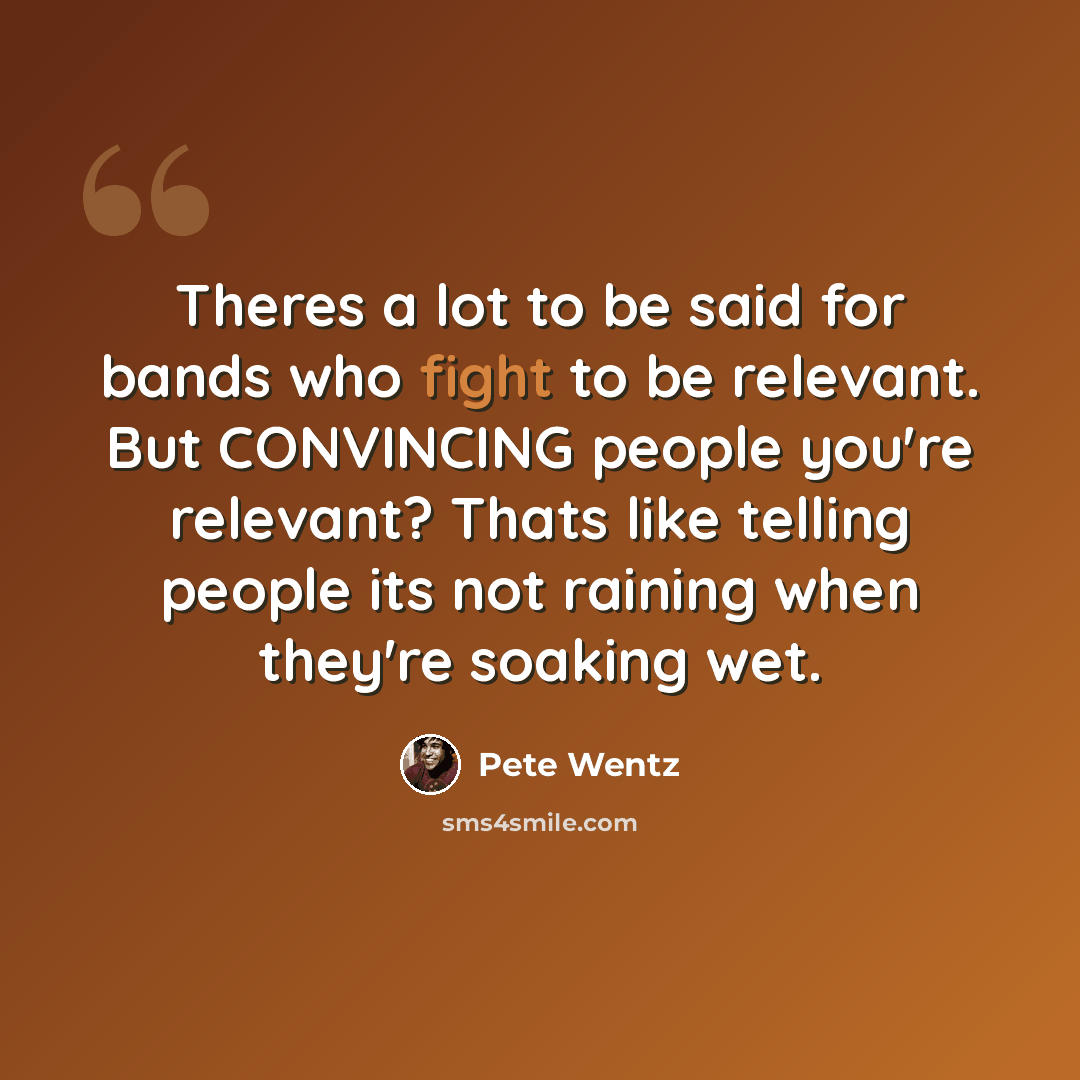 “Theres a lot to be said for bands who fight to be relevant. But CONVINCING people you're relevant? Thats like telling people its not raining when they're soaking wet.” quote by Pete Wentz