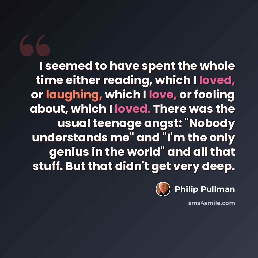 “I seemed to have spent the whole time either reading, which I loved, or laughing, which I love, or fooling about, which I loved. There was the usual teenage angst: "Nobody understands me" and "I'm the only genius in the world" and all that stuff. But that didn't get very deep.” quote by Philip Pullman