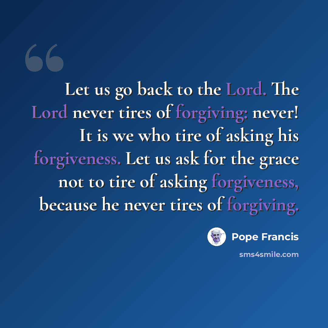 “Let us go back to the Lord. The Lord never tires of forgiving: never! It is we who tire of asking his forgiveness. Let us ask for the grace not to tire of asking forgiveness, because he never tires of forgiving.” quote by Pope Francis