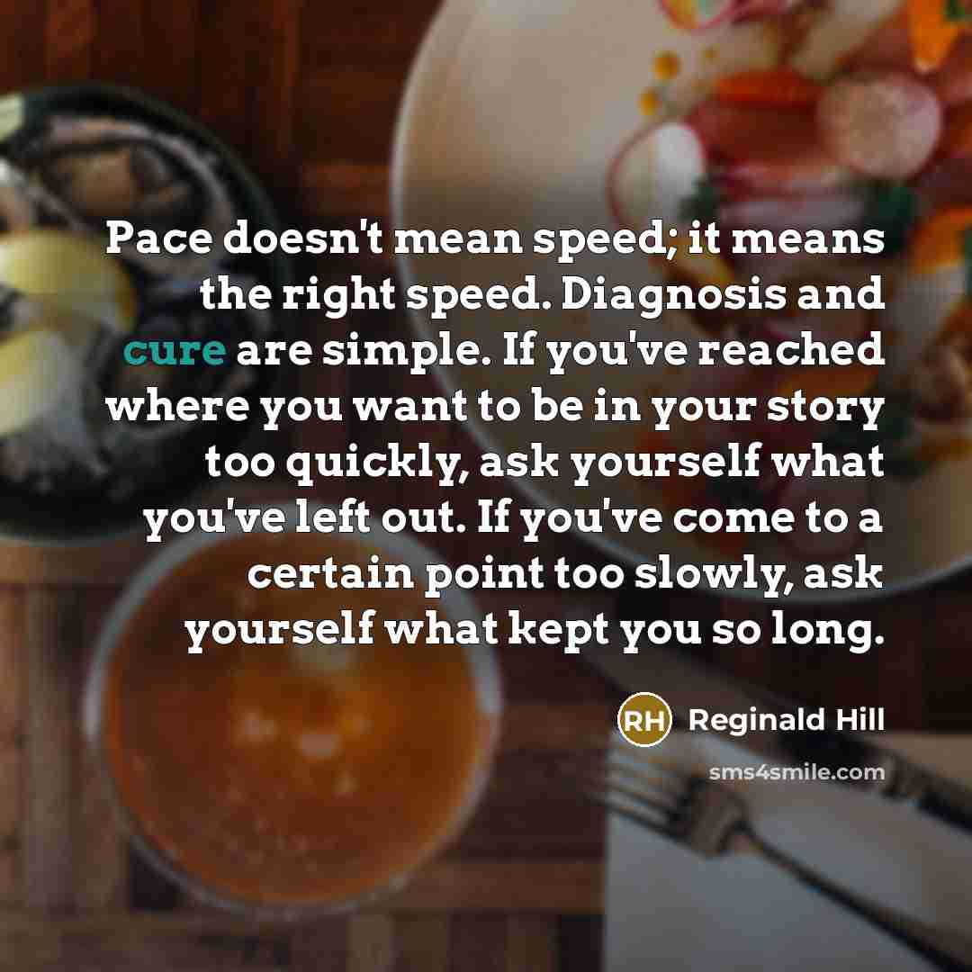 “Pace doesn't mean speed; it means the right speed. Diagnosis and cure are simple. If you've reached where you want to be in your story too quickly, ask yourself what you've left out. If you've come to a certain point too slowly, ask yourself what kept you so long.” quote by Reginald Hill