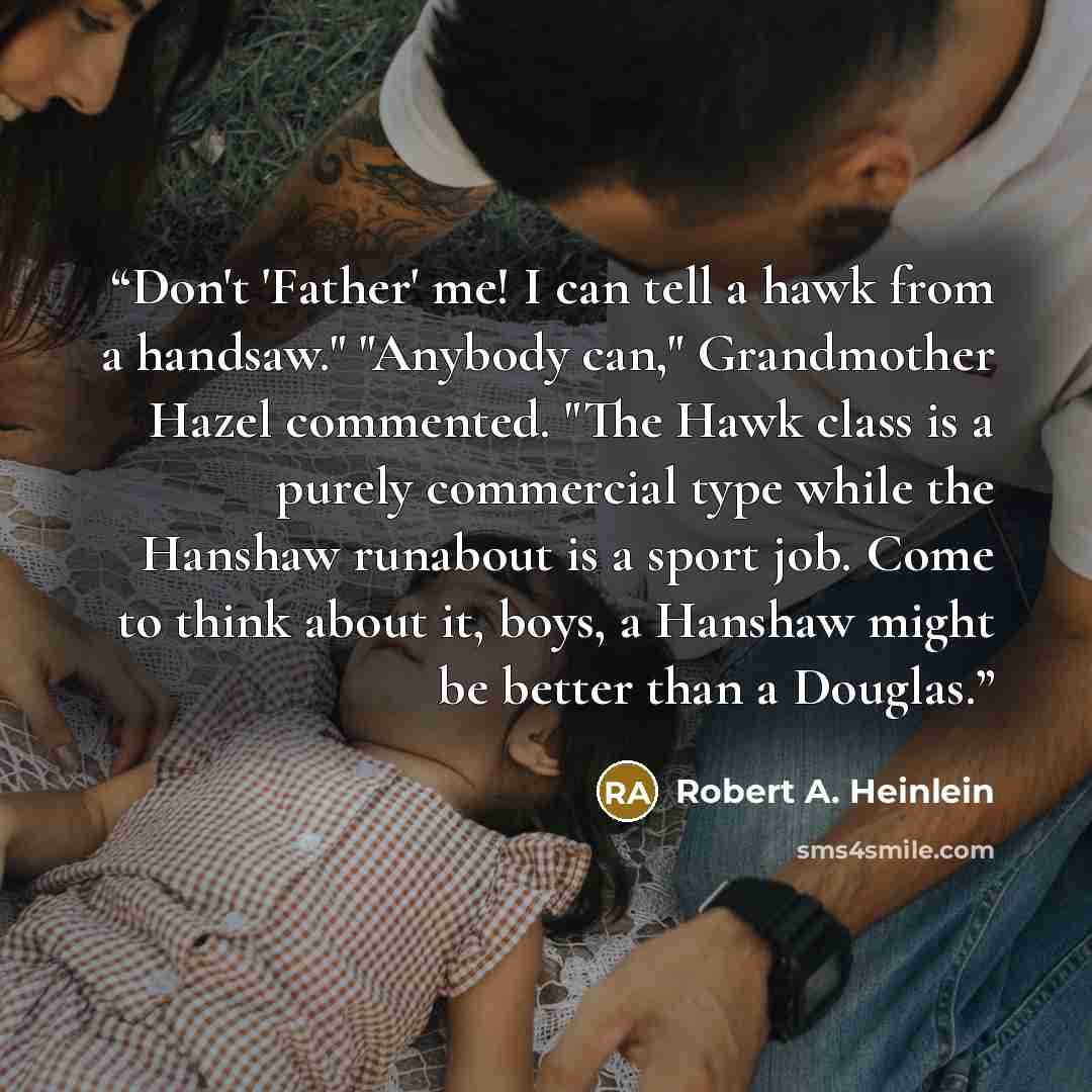 “Don't 'Father' me! I can tell a hawk from a handsaw." "Anybody can," Grandmother Hazel commented. "The Hawk class is a purely commercial type while the Hanshaw runabout is a sport job. Come to think about it, boys, a Hanshaw might be better than a Douglas.” quote by Robert A. Heinlein