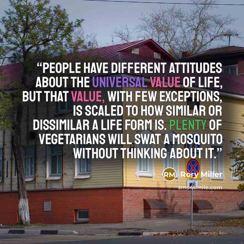 “People have different attitudes about the universal value of life, but that value, with few exceptions, is scaled to how similar or dissimilar a life form is. Plenty of vegetarians will swat a mosquito without thinking about it.” quote by Rory Miller