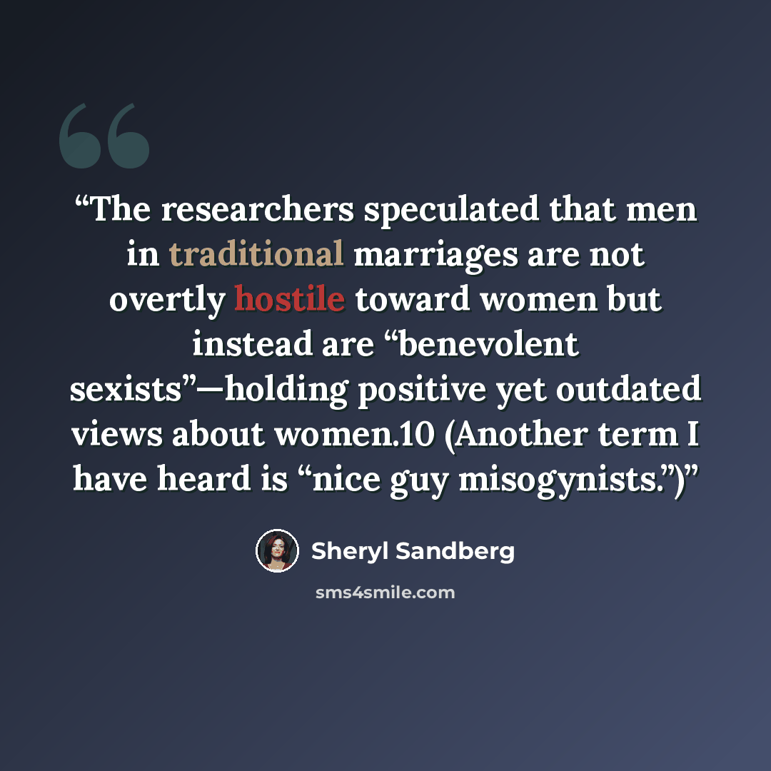 “The researchers speculated that men in traditional marriages are not overtly hostile toward women but instead are “benevolent sexists”—holding positive yet outdated views about women.10 (Another term I have heard is “nice guy misogynists.”)” quote by Sheryl Sandberg