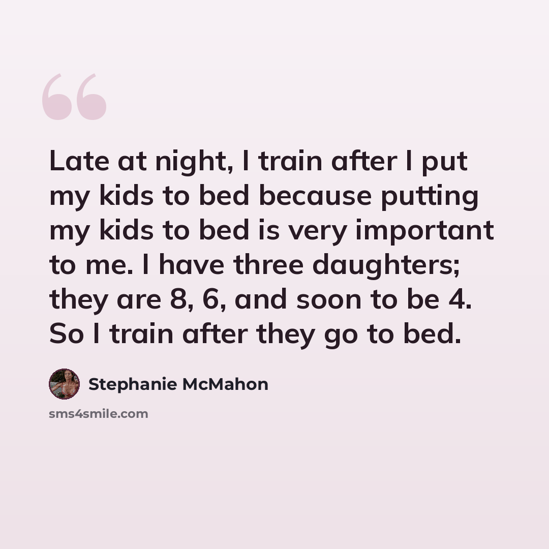 “Late at night, I train after I put my kids to bed because putting my kids to bed is very important to me. I have three daughters; they are 8, 6, and soon to be 4. So I train after they go to bed.” quote by Stephanie McMahon