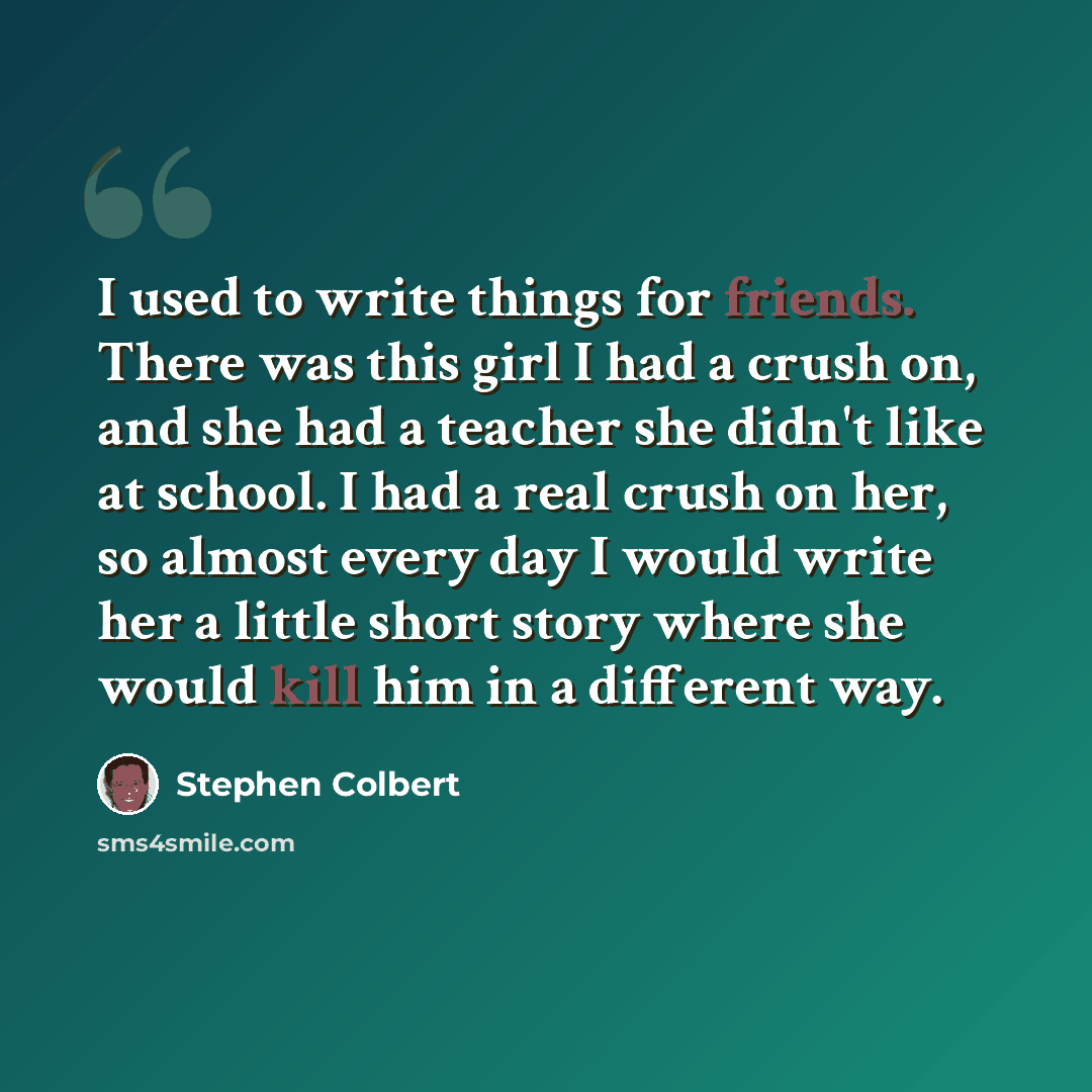 “I used to write things for friends. There was this girl I had a crush on, and she had a teacher she didn't like at school. I had a real crush on her, so almost every day I would write her a little short story where she would kill him in a different way.” quote by Stephen Colbert