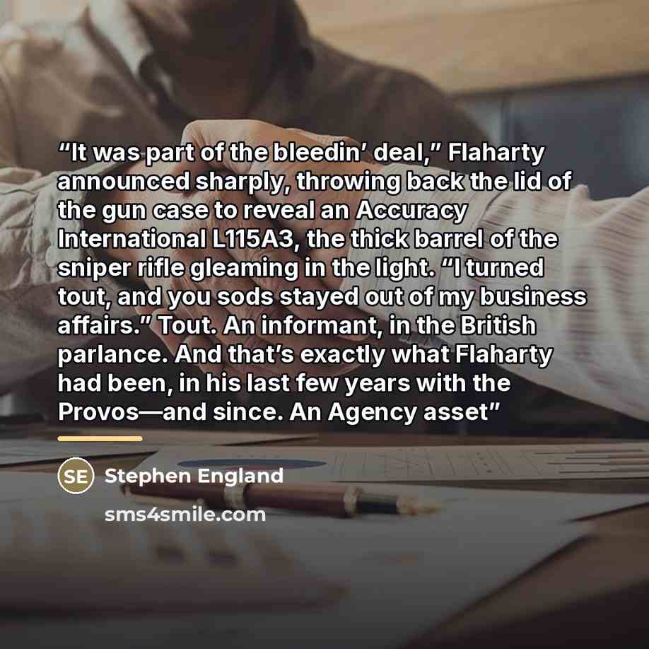 “It was part of the bleedin’ deal,” Flaharty announced sharply, throwing back the lid of the gun case to reveal an Accuracy International L115A3, the thick barrel of the sniper rifle gleaming in the light. “I turned tout, and you sods stayed out of my business affairs.” Tout. An informant, in the…” quote by Stephen England