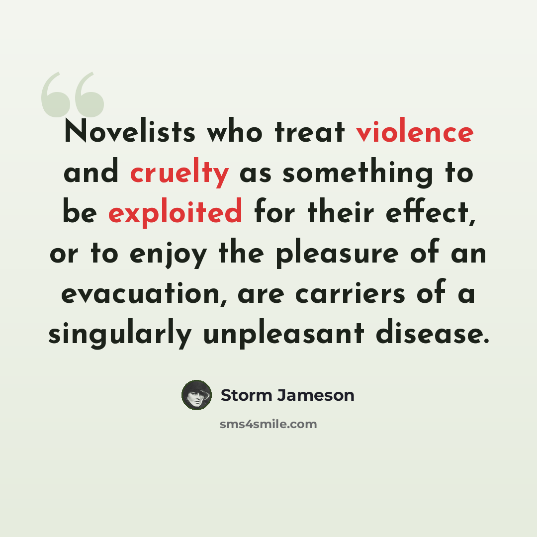 “Novelists who treat violence and cruelty as something to be exploited for their effect, or to enjoy the pleasure of an evacuation, are carriers of a singularly unpleasant disease.” quote by Storm Jameson