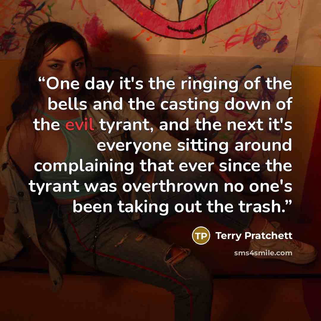 “One day it's the ringing of the bells and the casting down of the evil tyrant, and the next it's everyone sitting around complaining that ever since the tyrant was overthrown no one's been taking out the trash.” quote by Terry Pratchett