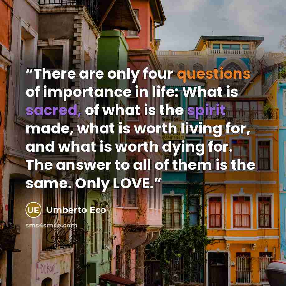 “There are only four questions of importance in life: What is sacred, of what is the spirit made, what is worth living for, and what is worth dying for. The answer to all of them is the same. Only LOVE.” quote by Umberto Eco