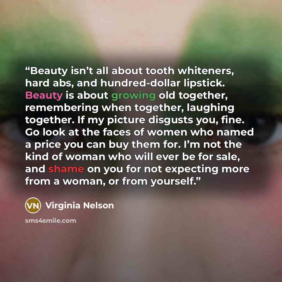 “Beauty isn’t all about tooth whiteners, hard abs, and hundred-dollar lipstick. Beauty is about growing old together, remembering when together, laughing together. If my picture disgusts you, fine. Go look at the faces of women who named a price you can buy them for. I’m not the kind of woman who…” quote by Virginia Nelson