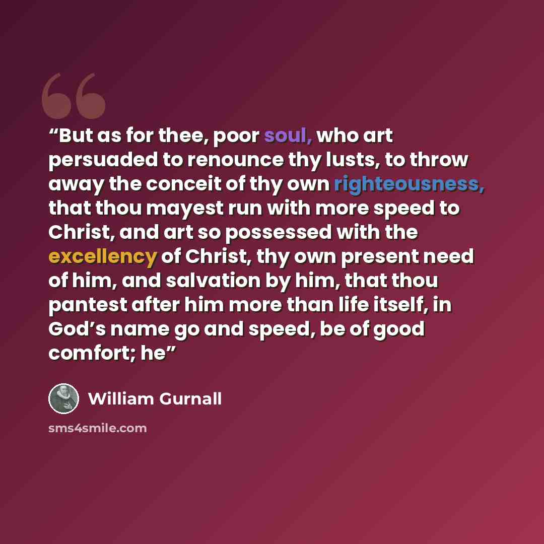 “But as for thee, poor soul, who art persuaded to renounce thy lusts, to throw away the conceit of thy own righteousness, that thou mayest run with more speed to Christ, and art so possessed with the excellency of Christ, thy own present need of him, and salvation by him, that thou pantest after…” quote by William Gurnall