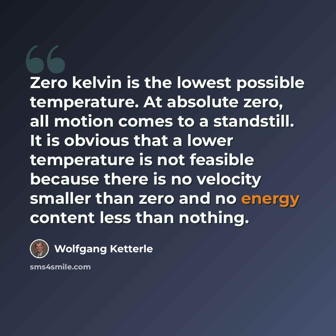 “Zero kelvin is the lowest possible temperature. At absolute zero, all motion comes to a standstill. It is obvious that a lower temperature is not feasible because there is no velocity smaller than zero and no energy content less than nothing.” quote by Wolfgang Ketterle