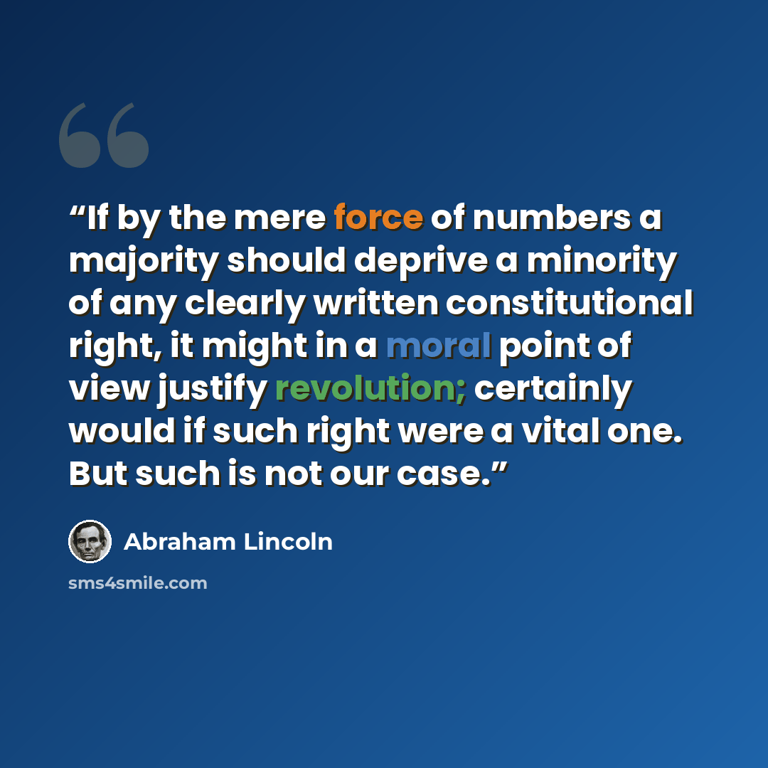 “If by the mere force of numbers a majority should deprive a minority of any clearly written constitutional right, it might in a moral point of view justify revolution; certainly would if such right were a vital one. But such is not our case.” quote by Abraham Lincoln