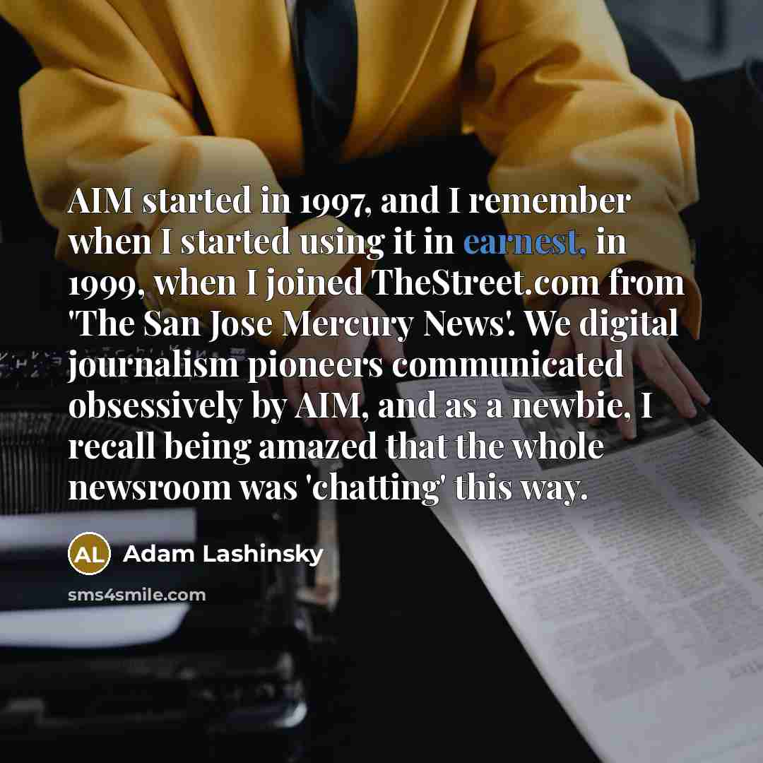 “AIM started in 1997, and I remember when I started using it in earnest, in 1999, when I joined TheStreet.com from 'The San Jose Mercury News'. We digital journalism pioneers communicated obsessively by AIM, and as a newbie, I recall being amazed that the whole newsroom was 'chatting' this way.” quote by Adam Lashinsky