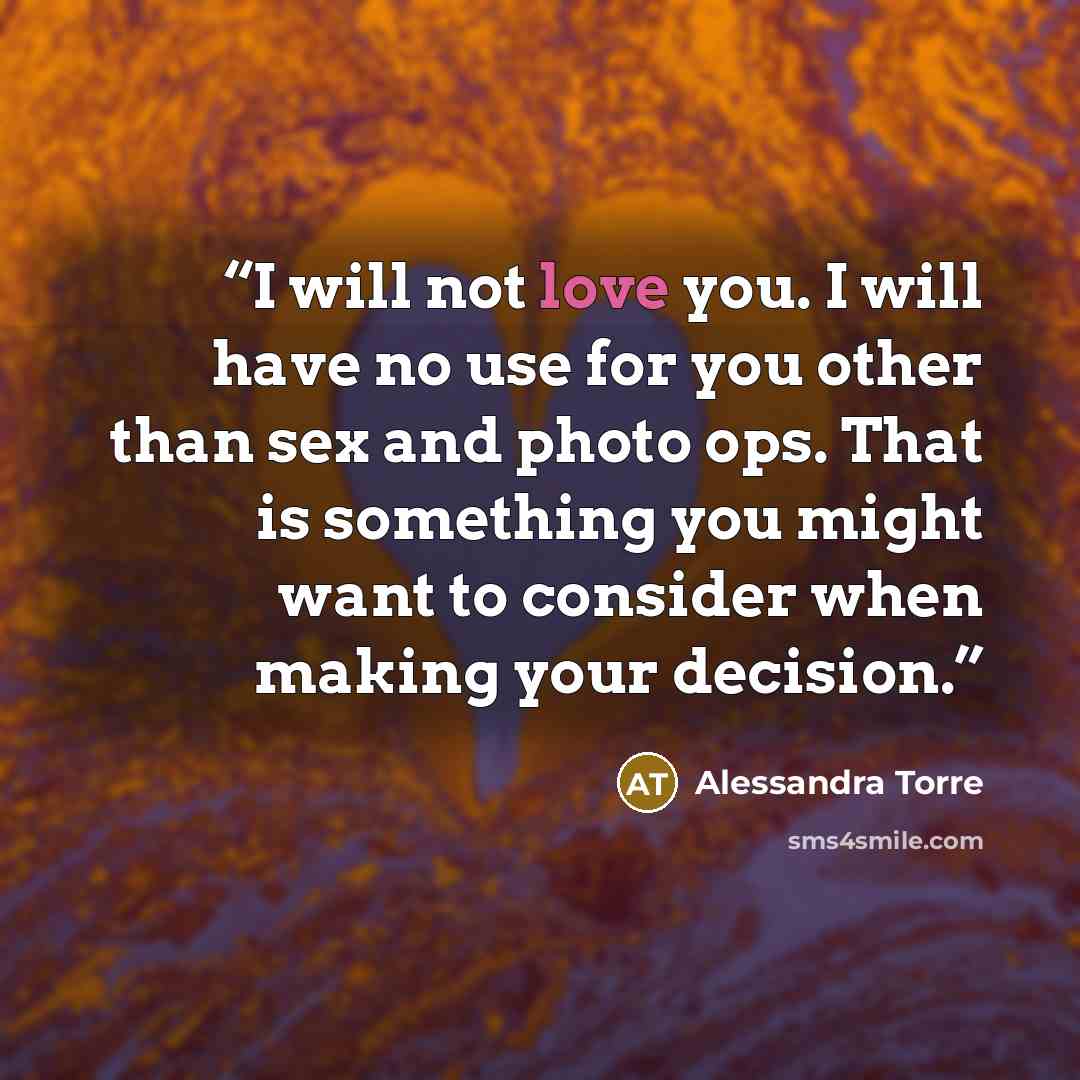 “I will not love you. I will have no use for you other than sex and photo ops. That is something you might want to consider when making your decision.” quote by Alessandra Torre