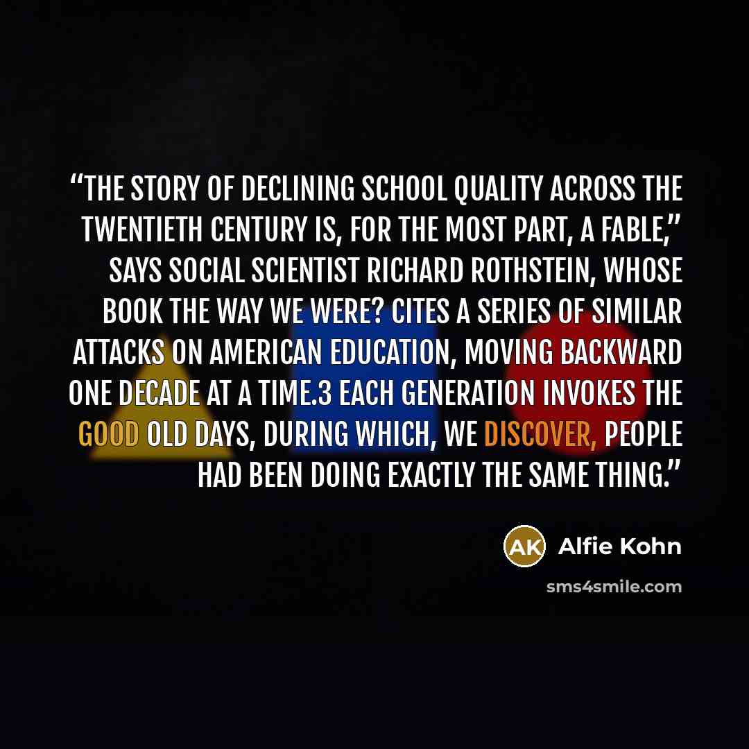 “The story of declining school quality across the twentieth century is, for the most part, a fable,” says social scientist Richard Rothstein, whose book The Way We Were? cites a series of similar attacks on American education, moving backward one decade at a time.3 Each generation invokes the good…” quote by Alfie Kohn