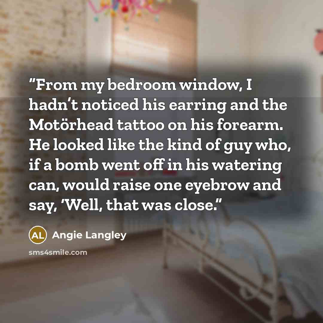 “From my bedroom window, I hadn’t noticed his earring and the Motörhead tattoo on his forearm. He looked like the kind of guy who, if a bomb went off in his watering can, would raise one eyebrow and say, ‘Well, that was close.” quote by Angie Langley