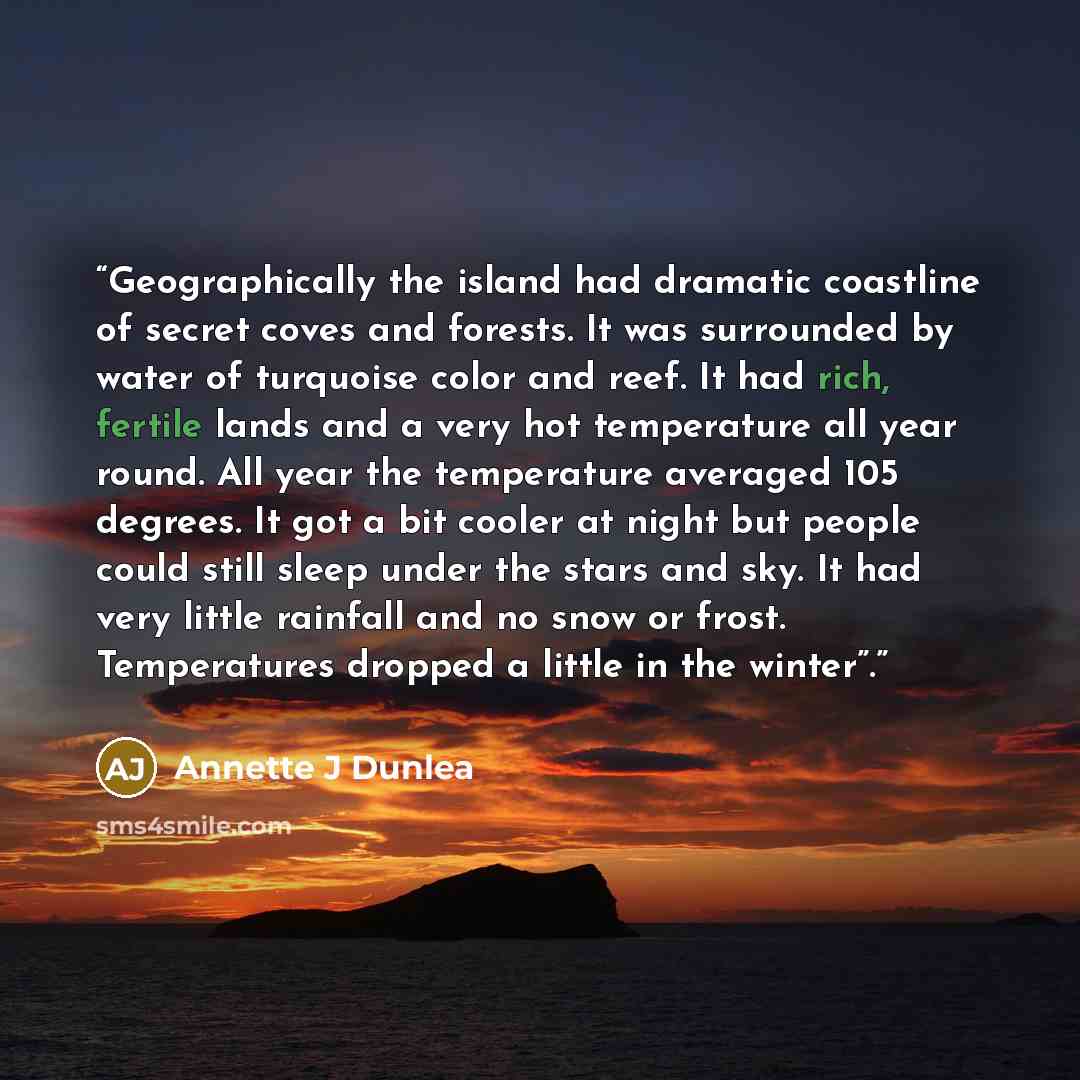 “Geographically the island had dramatic coastline of secret coves and forests. It was surrounded by water of turquoise color and reef. It had rich, fertile lands and a very hot temperature all year round. All year the temperature averaged 105 degrees. It got a bit cooler at night but people could…” quote by Annette J Dunlea