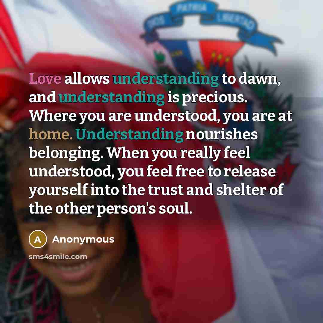 “Love allows understanding to dawn, and understanding is precious. Where you are understood, you are at home. Understanding nourishes belonging. When you really feel understood, you feel free to release yourself into the trust and shelter of the other person's soul.” quote by Anonymous