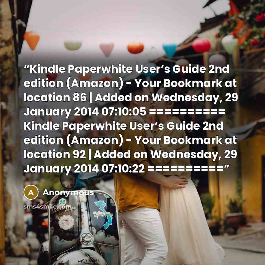 “Kindle Paperwhite User’s Guide 2nd edition (Amazon) - Your Bookmark at location 86 | Added on Wednesday, 29 January 2014 07:10:05 ========== ﻿Kindle Paperwhite User’s Guide 2nd edition (Amazon) - Your Bookmark at location 92 | Added on Wednesday, 29 January 2014 07:10:22 ==========” quote by Anonymous