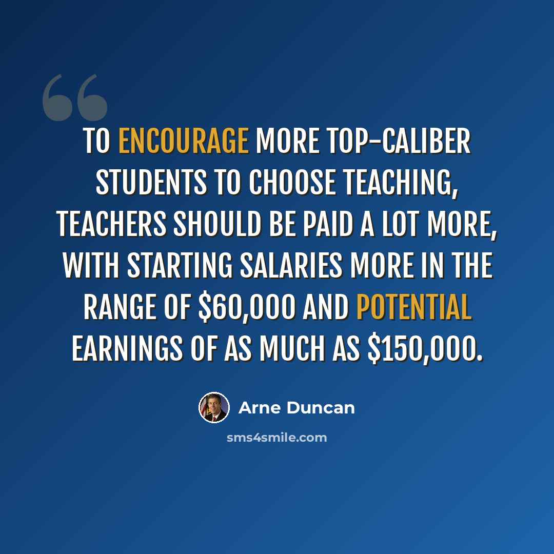 “To encourage more top-caliber students to choose teaching, teachers should be paid a lot more, with starting salaries more in the range of $60,000 and potential earnings of as much as $150,000.” quote by Arne Duncan
