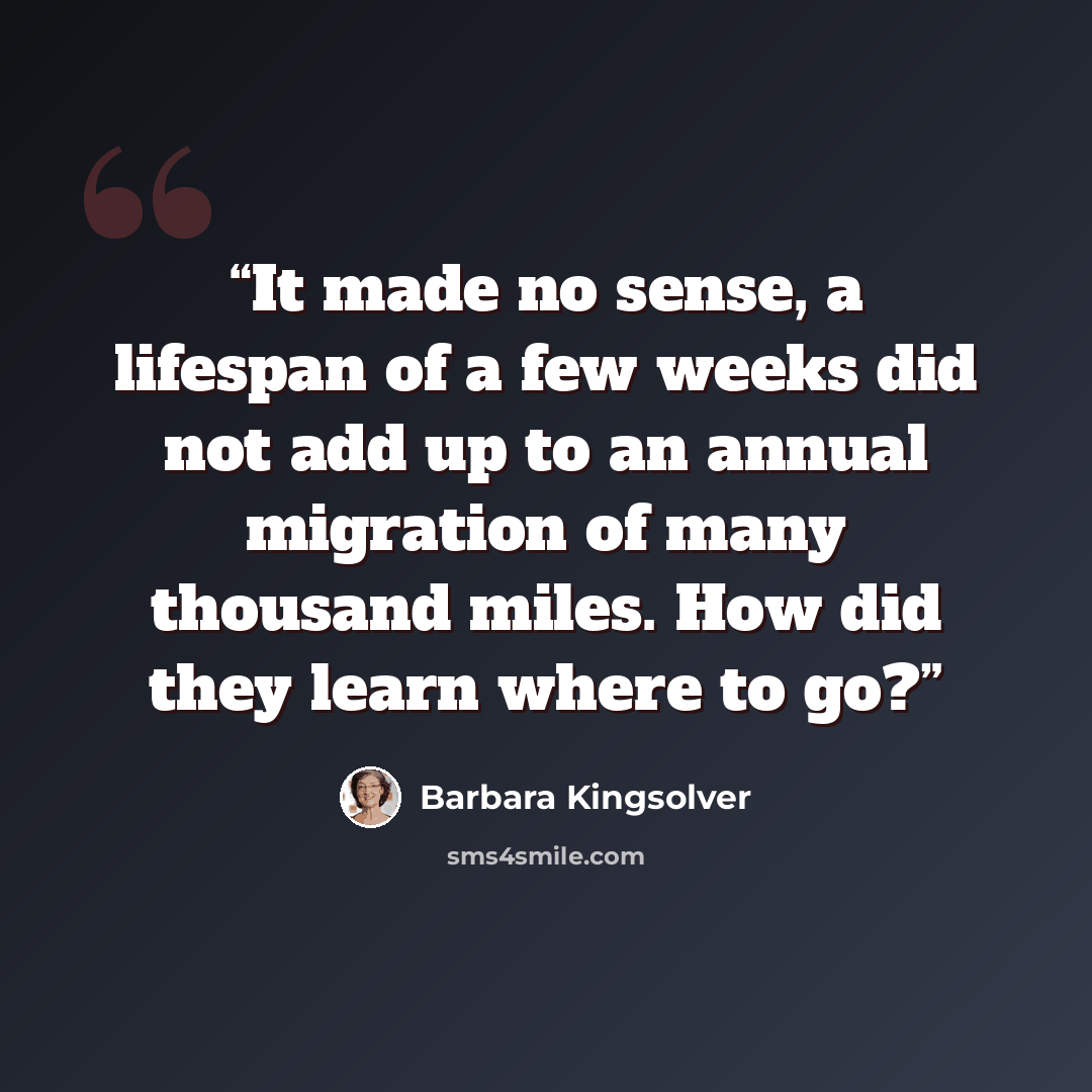 “It made no sense, a lifespan of a few weeks did not add up to an annual migration of many thousand miles. How did they learn where to go?” quote by Barbara Kingsolver