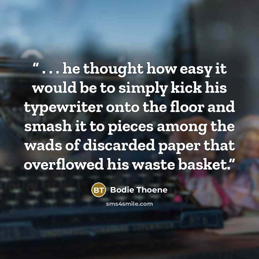 “. . . he thought how easy it would be to simply kick his typewriter onto the floor and smash it to pieces among the wads of discarded paper that overflowed his waste basket.” quote by Bodie Thoene