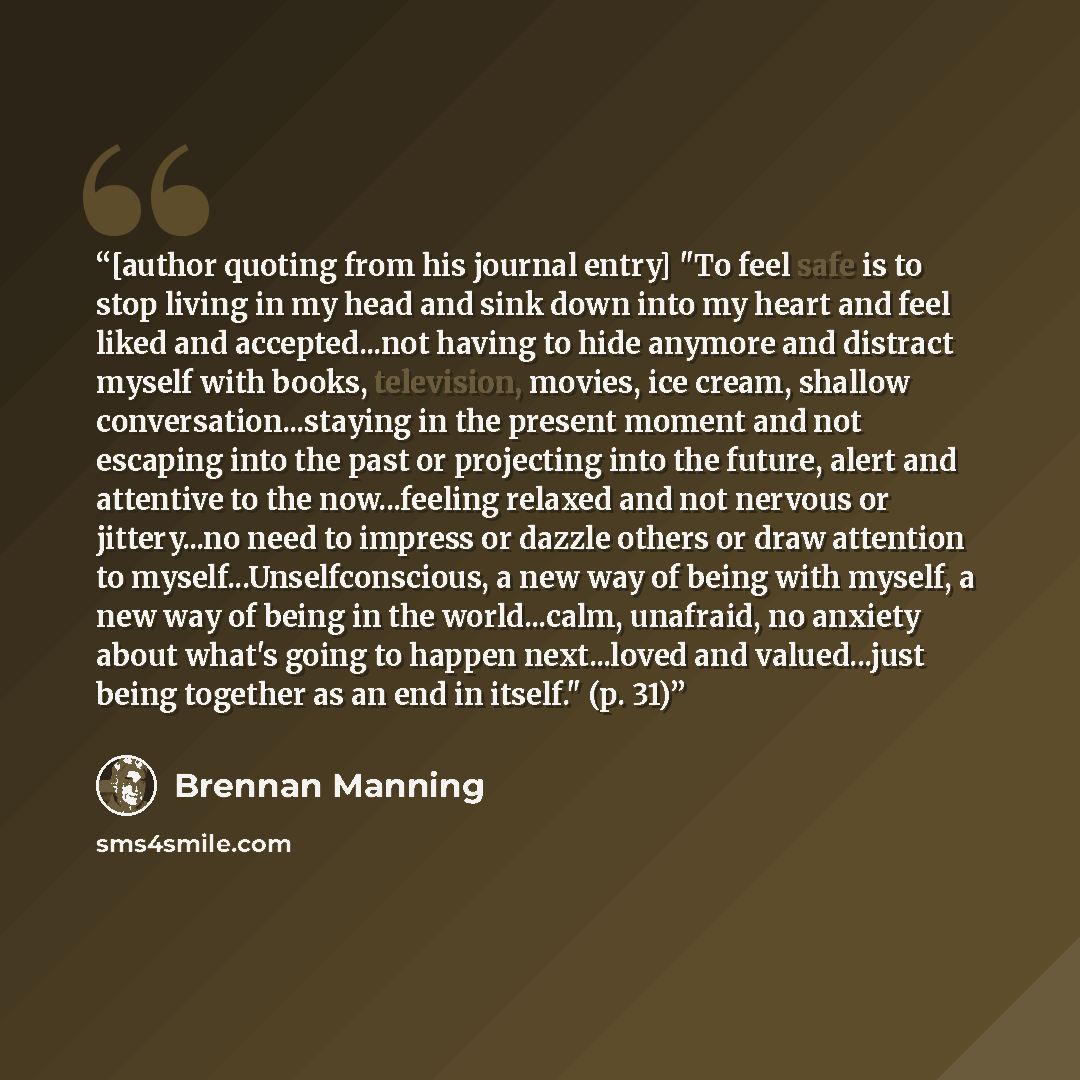 “[author quoting from his journal entry] "To feel safe is to stop living in my head and sink down into my heart and feel liked and accepted...not having to hide anymore and distract myself with books, television, movies, ice cream, shallow conversation...staying in the present moment and not…” quote by Brennan Manning