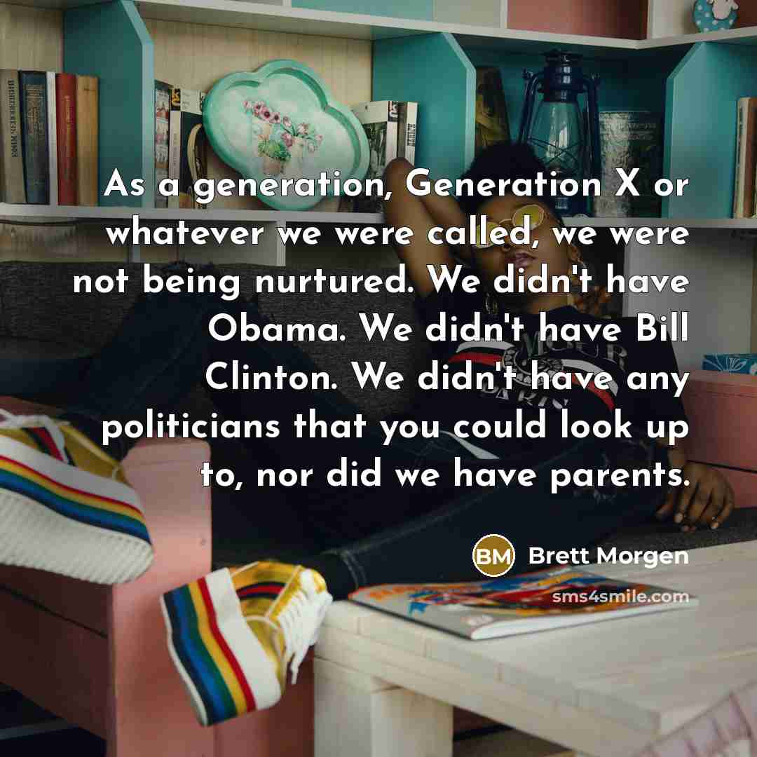 “As a generation, Generation X or whatever we were called, we were not being nurtured. We didn't have Obama. We didn't have Bill Clinton. We didn't have any politicians that you could look up to, nor did we have parents.” quote by Brett Morgen