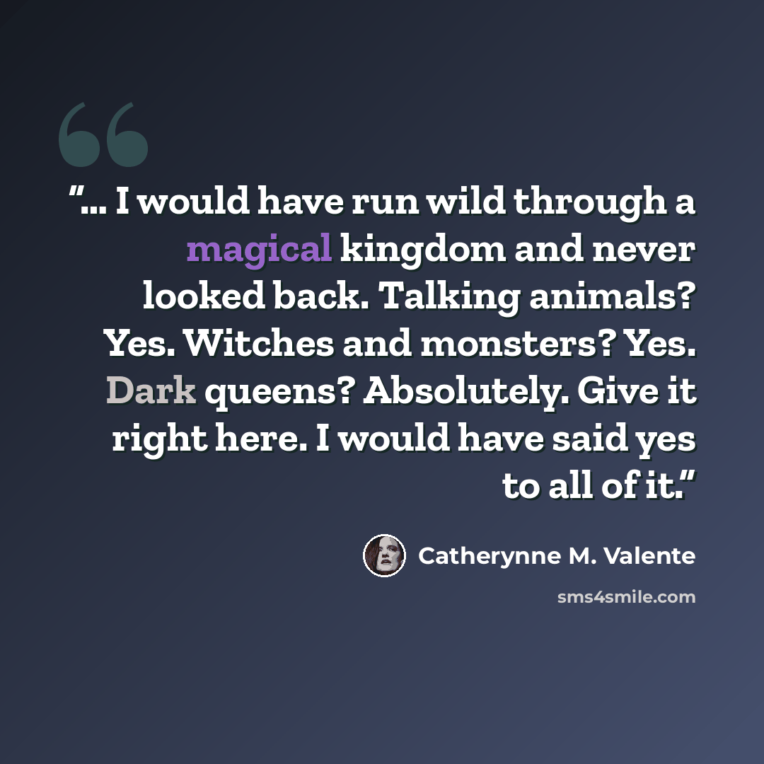 “… I would have run wild through a magical kingdom and never looked back. Talking animals? Yes. Witches and monsters? Yes. Dark queens? Absolutely. Give it right here. I would have said yes to all of it.” quote by Catherynne M. Valente