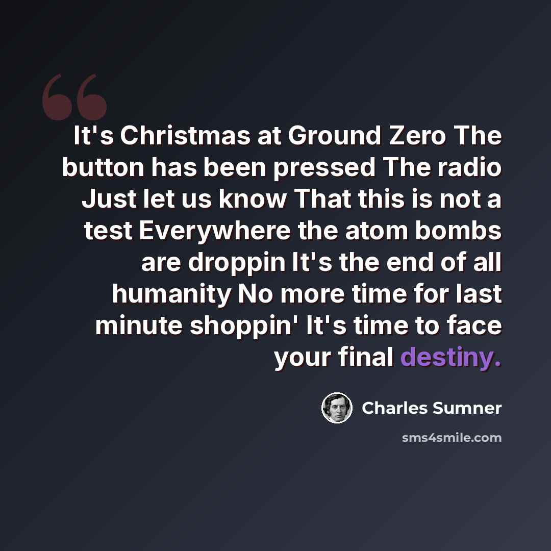 “It's Christmas at Ground Zero The button has been pressed The radio Just let us know That this is not a test Everywhere the atom bombs are droppin It's the end of all humanity No more time for last minute shoppin' It's time to face your final destiny.” quote by Charles Sumner
