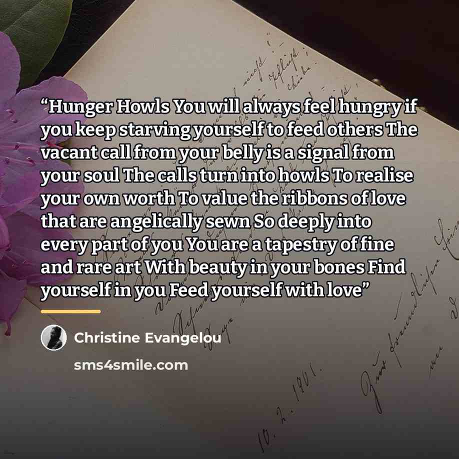“Hunger Howls You will always feel hungry if you keep starving yourself to feed others The vacant call from your belly is a signal from your soul The calls turn into howls To realise your own worth To value the ribbons of love that are angelically sewn So deeply into every part of you You are a…” quote by Christine Evangelou