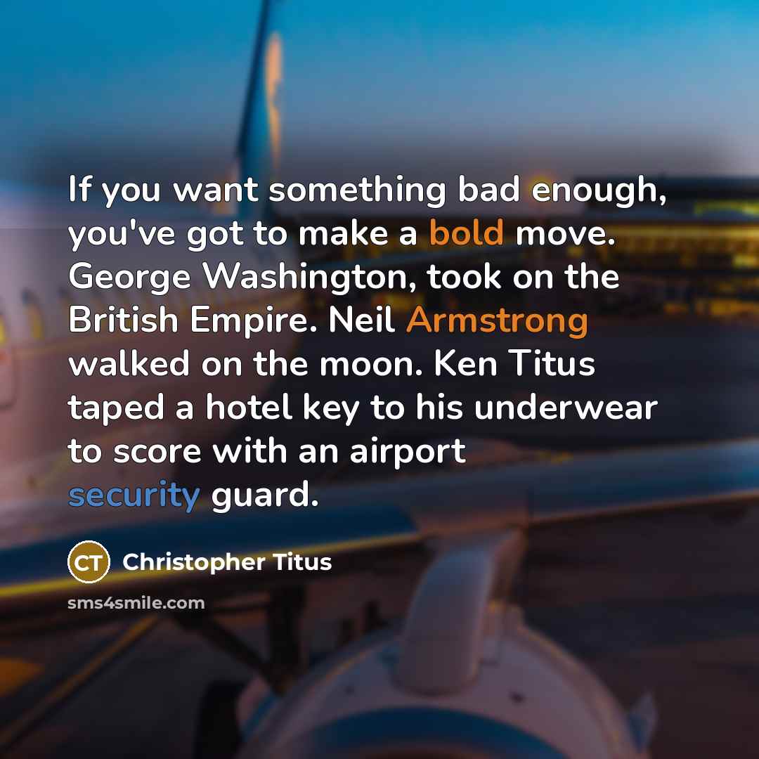 “If you want something bad enough, you've got to make a bold move. George Washington, took on the British Empire. Neil Armstrong walked on the moon. Ken Titus taped a hotel key to his underwear to score with an airport security guard.” quote by Christopher Titus
