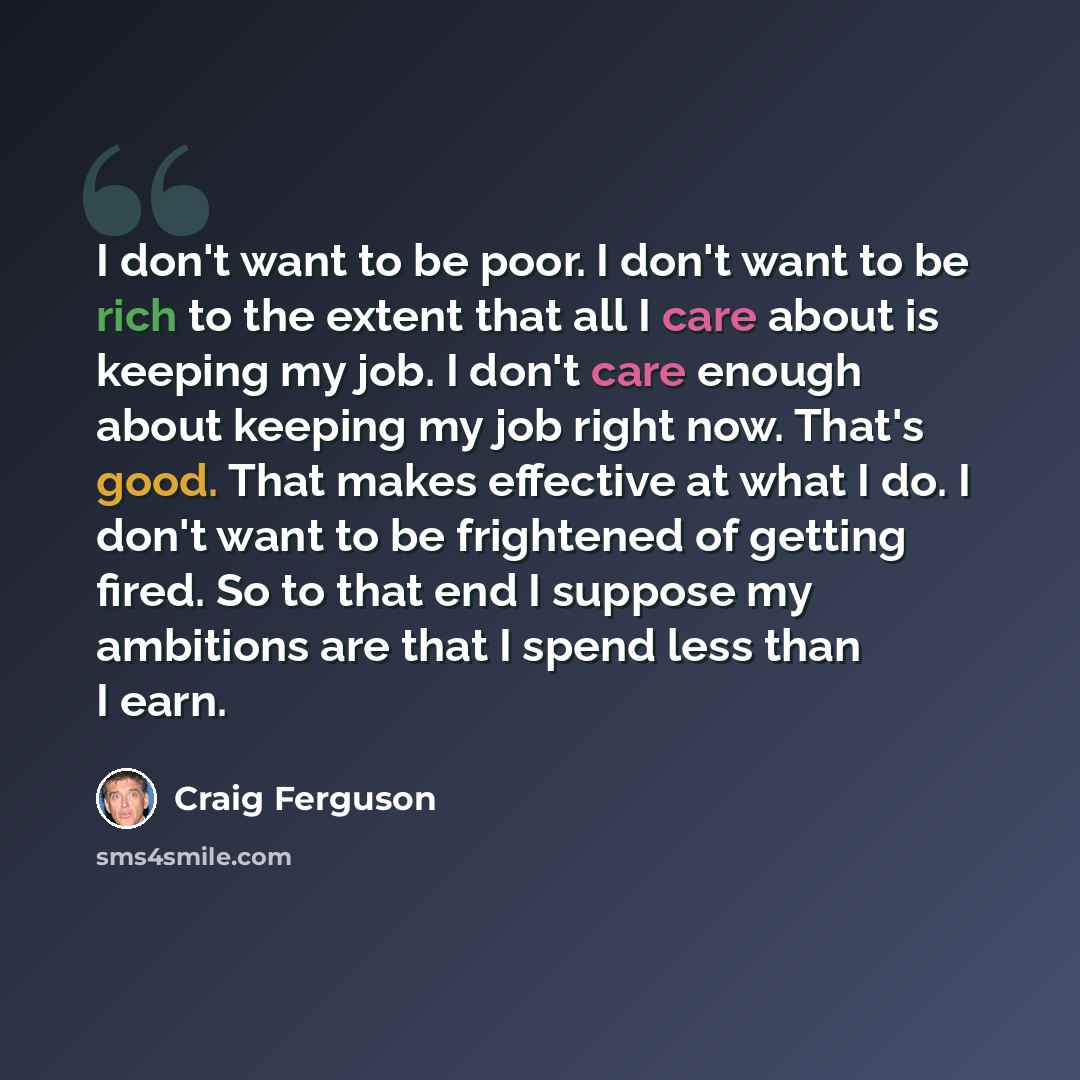 “I don't want to be poor. I don't want to be rich to the extent that all I care about is keeping my job. I don't care enough about keeping my job right now. That's good. That makes effective at what I do. I don't want to be frightened of getting fired. So to that end I suppose my ambitions are that…” quote by Craig Ferguson