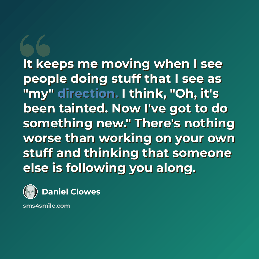 “It keeps me moving when I see people doing stuff that I see as "my" direction. I think, "Oh, it's been tainted. Now I've got to do something new." There's nothing worse than working on your own stuff and thinking that someone else is following you along.” quote by Daniel Clowes