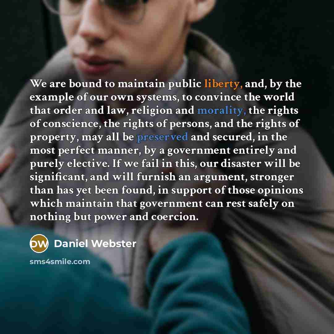 “We are bound to maintain public liberty, and, by the example of our own systems, to convince the world that order and law, religion and morality, the rights of conscience, the rights of persons, and the rights of property, may all be preserved and secured, in the most perfect manner, by a…” quote by Daniel Webster
