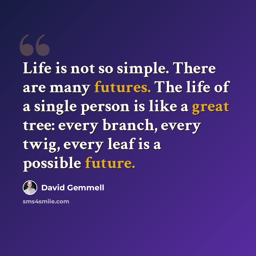 “Life is not so simple. There are many futures. The life of a single person is like a great tree: every branch, every twig, every leaf is a possible future.” quote by David Gemmell