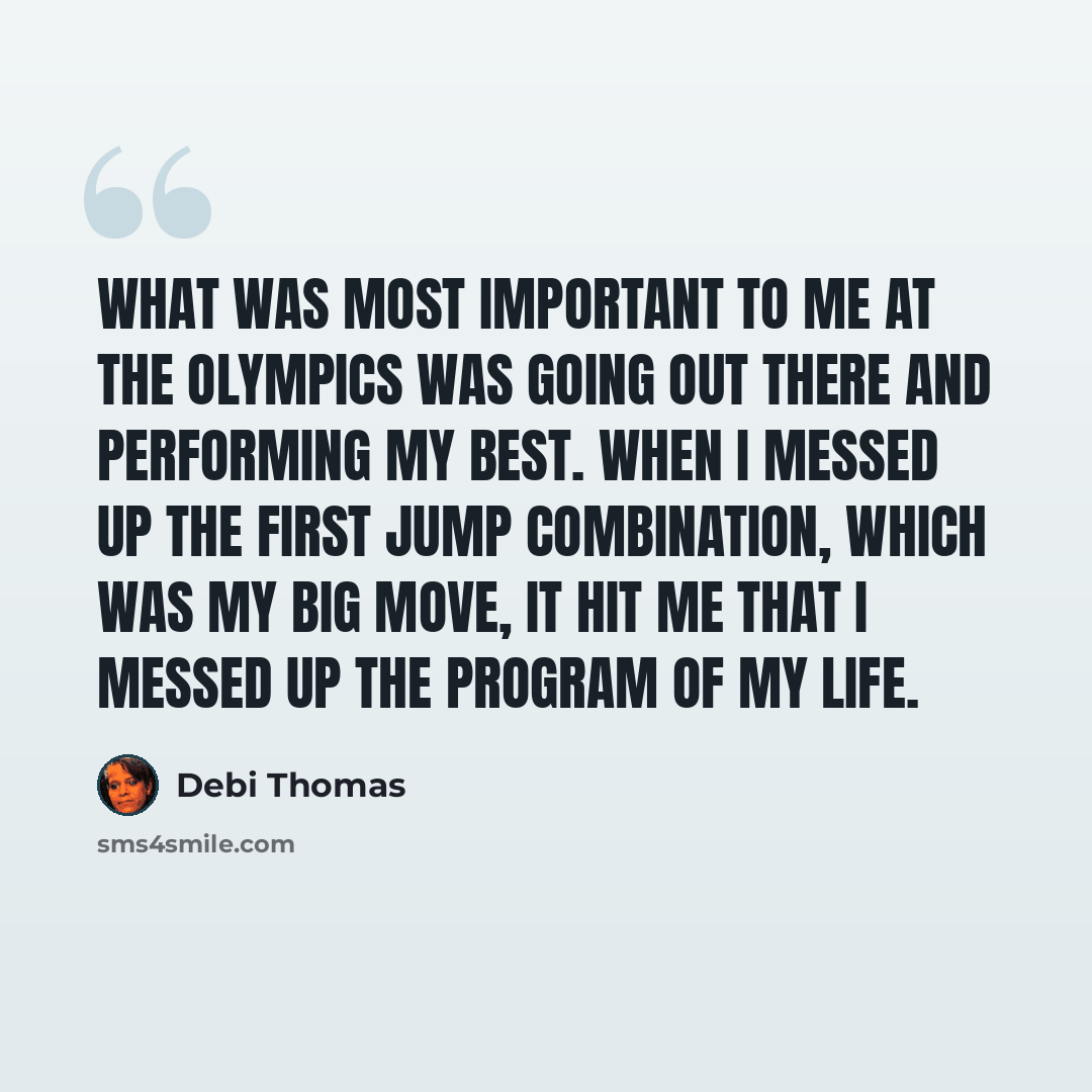 “What was most important to me at the Olympics was going out there and performing my best. When I messed up the first jump combination, which was my big move, it hit me that I messed up the program of my life.” quote by Debi Thomas