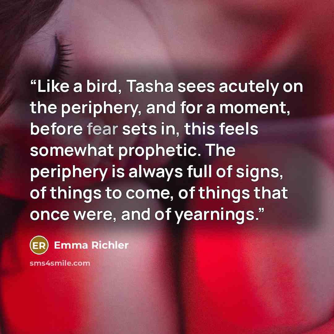 “Like a bird, Tasha sees acutely on the periphery, and for a moment, before fear sets in, this feels somewhat prophetic. The periphery is always full of signs, of things to come, of things that once were, and of yearnings.” quote by Emma Richler