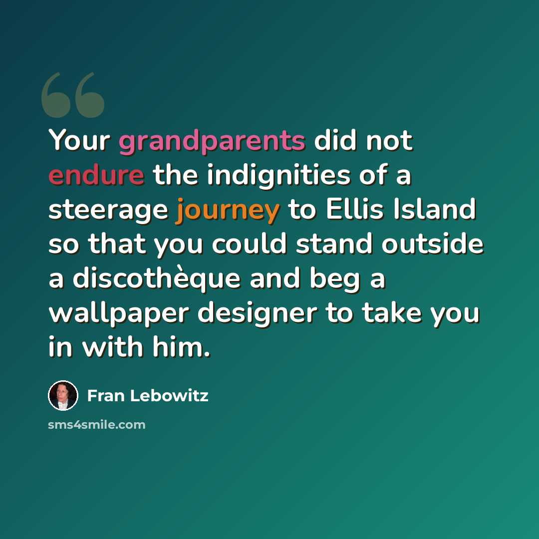 “Your grandparents did not endure the indignities of a steerage journey to Ellis Island so that you could stand outside a discothèque and beg a wallpaper designer to take you in with him.” quote by Fran Lebowitz