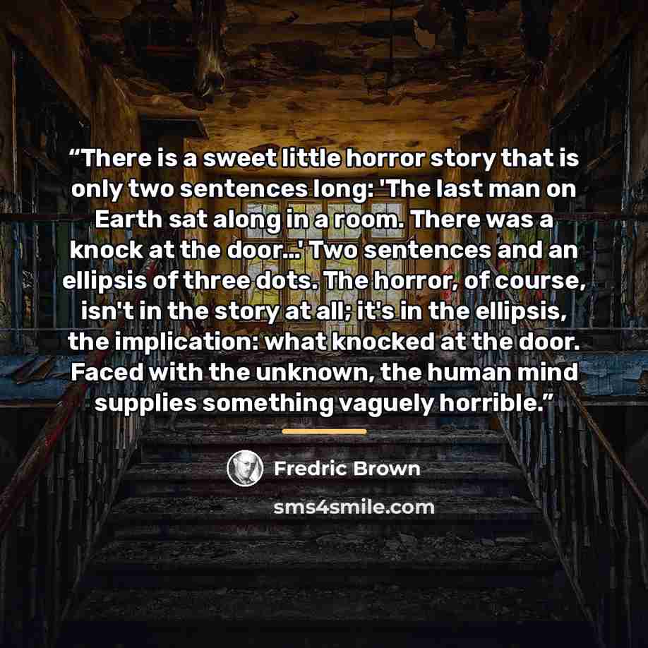 “There is a sweet little horror story that is only two sentences long: 'The last man on Earth sat along in a room. There was a knock at the door…' Two sentences and an ellipsis of three dots. The horror, of course, isn't in the story at all; it's in the ellipsis, the implication: what knocked at…” quote by Fredric Brown