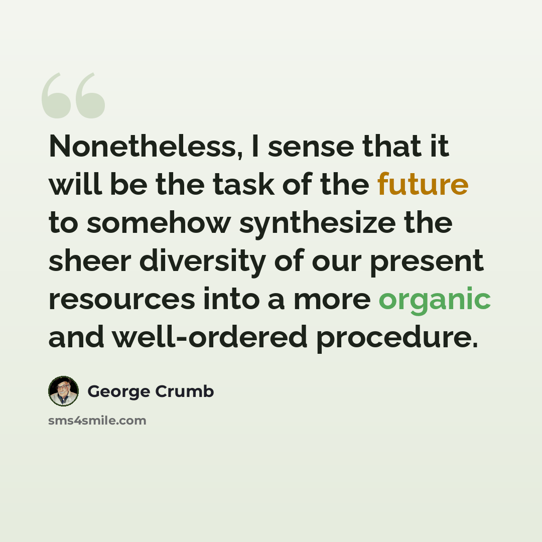“Nonetheless, I sense that it will be the task of the future to somehow synthesize the sheer diversity of our present resources into a more organic and well-ordered procedure.” quote by George Crumb