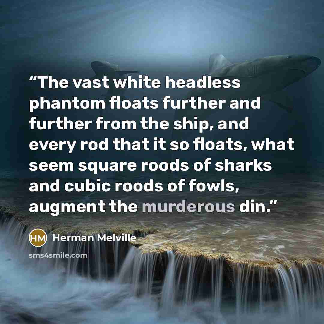 “The vast white headless phantom floats further and further from the ship, and every rod that it so floats, what seem square roods of sharks and cubic roods of fowls, augment the murderous din.” quote by Herman Melville