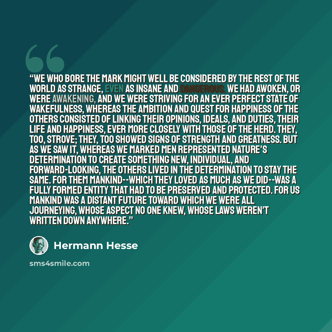 “We who bore the mark might well be considered by the rest of the world as strange, even as insane and dangerous. We had awoken, or were awakening, and we were striving for an ever perfect state of wakefulness, whereas the ambition and quest for happiness of the others consisted of linking their…” quote by Hermann Hesse