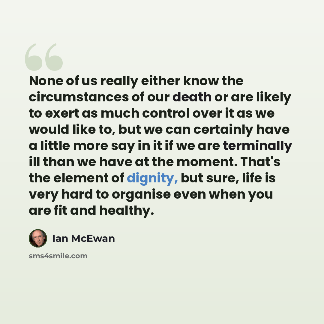 “None of us really either know the circumstances of our death or are likely to exert as much control over it as we would like to, but we can certainly have a little more say in it if we are terminally ill than we have at the moment. That's the element of dignity, but sure, life is very hard to…” quote by Ian Mcewan