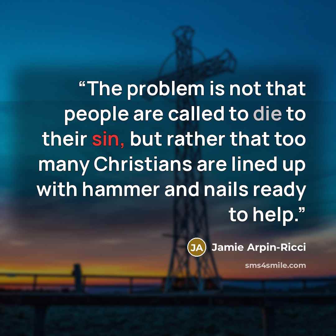 “The problem is not that people are called to die to their sin, but rather that too many Christians are lined up with hammer and nails ready to help.” quote by Jamie Arpin-Ricci