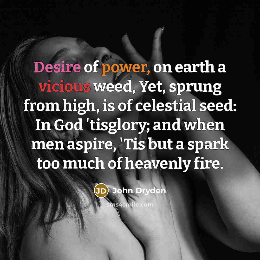 “Desire of power, on earth a vicious weed, Yet, sprung from high, is of celestial seed: In God 'tisglory; and when men aspire, 'Tis but a spark too much of heavenly fire.” quote by John Dryden