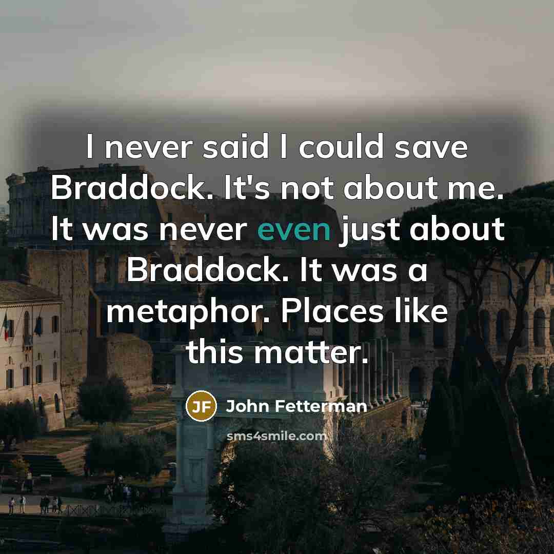 “I never said I could save Braddock. It's not about me. It was never even just about Braddock. It was a metaphor. Places like this matter.” quote by John Fetterman