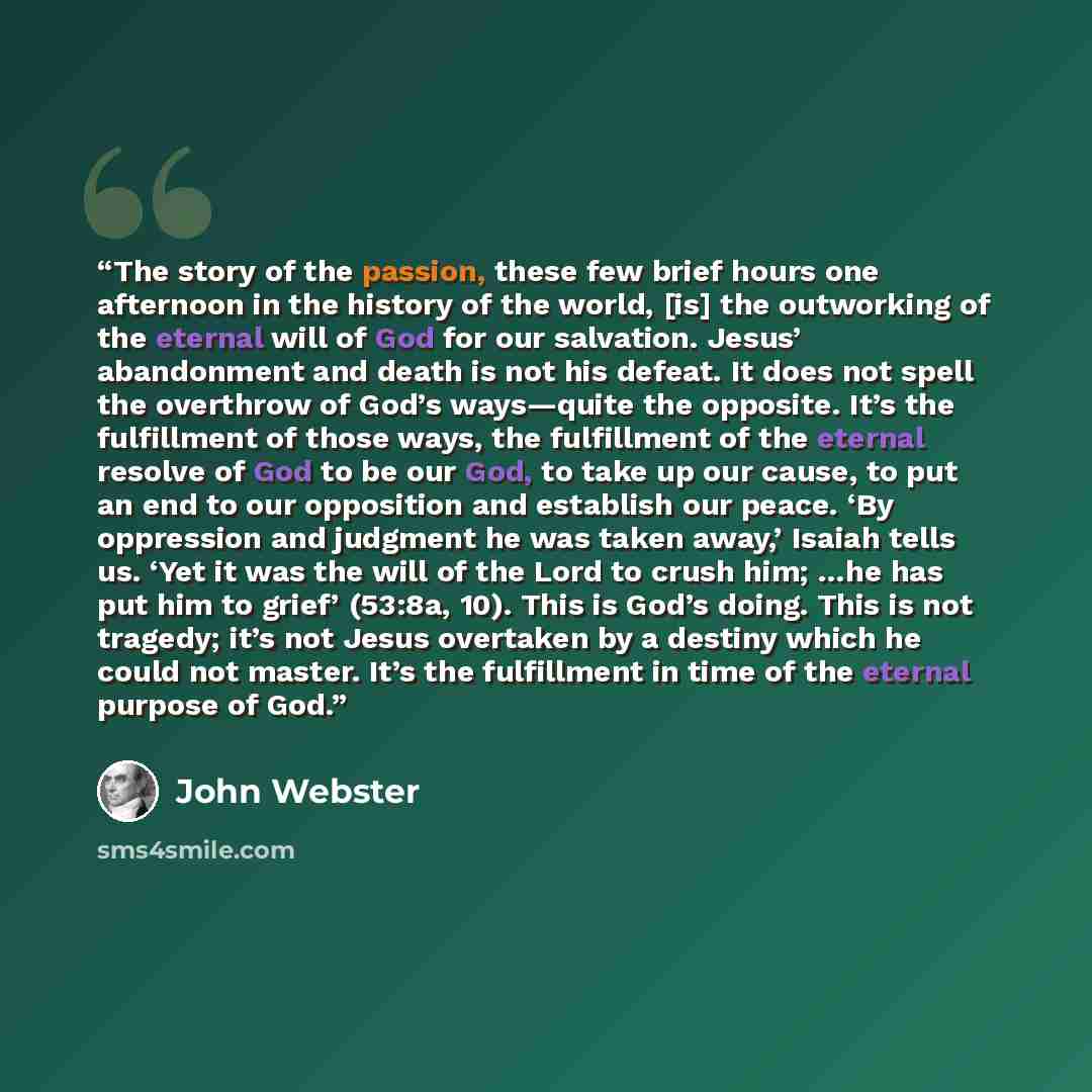 “The story of the passion, these few brief hours one afternoon in the history of the world, [is] the outworking of the eternal will of God for our salvation. Jesus’ abandonment and death is not his defeat. It does not spell the overthrow of God’s ways—quite the opposite. It’s the fulfillment of…” quote by John Webster