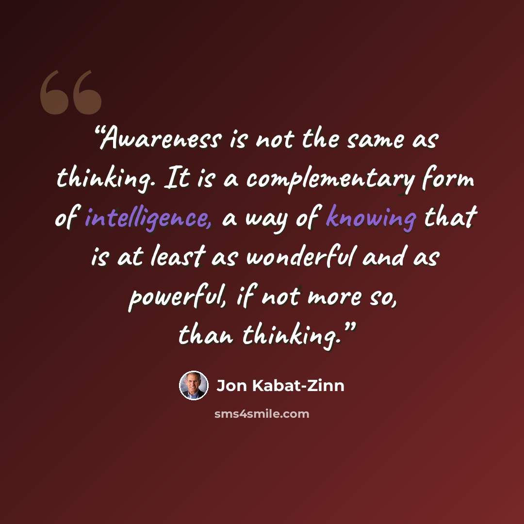 “Awareness is not the same as thinking. It is a complementary form of intelligence, a way of knowing that is at least as wonderful and as powerful, if not more so, than thinking.” quote by Jon Kabat-Zinn